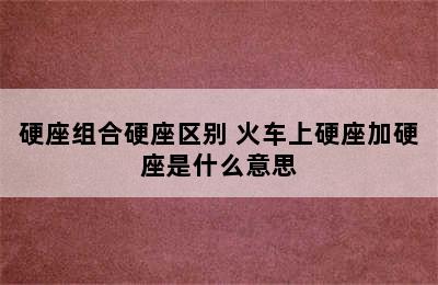 硬座组合硬座区别 火车上硬座加硬座是什么意思